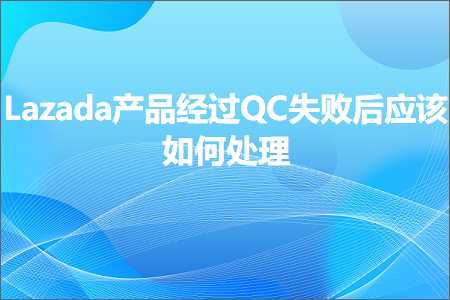 跨境电商知识:Lazada产品经过QC失败后应该如何处理